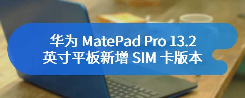 华为 MatePad Pro 13.2 英寸平板新增 SIM 卡版本，12GB+512GB 定价 7499 元