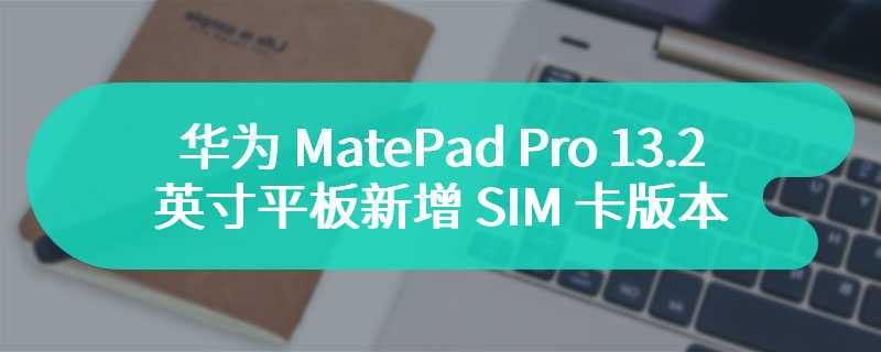 华为 MatePad Pro 13.2 英寸平板新增 SIM 卡版本  首发价为7499 元