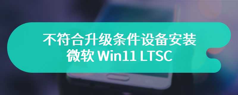 无需任何修改，不符合升级条件设备安装微软 Win11 LTSC 的“小技巧”