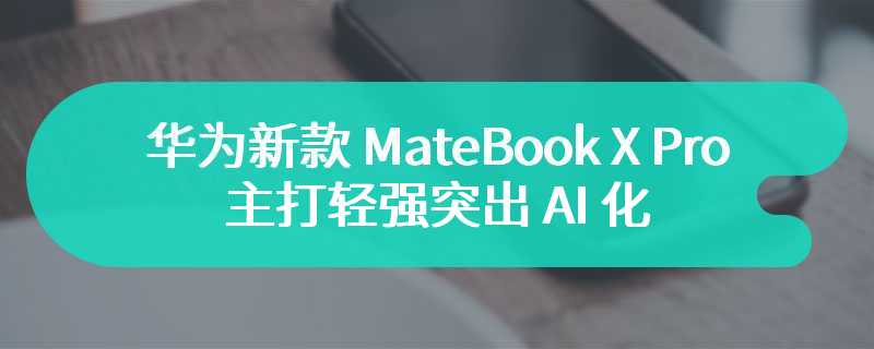 华为新款 MateBook X Pro 官宣 主打轻强突出 AI 化