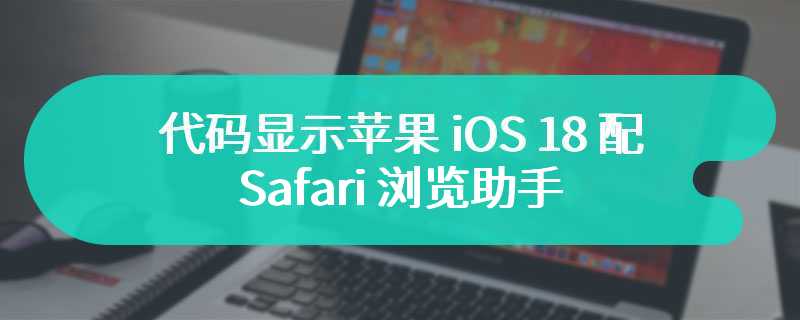 代码显示苹果 iOS 18 配 Safari 浏览助手，预估可总结网页内容等