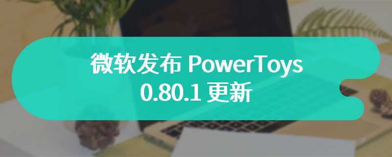 微软发布 PowerToys 0.80.1 更新