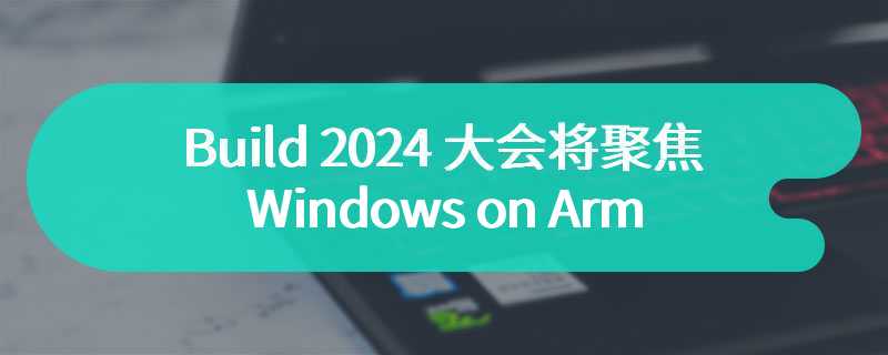 Build 2024 大会将聚焦下一代 Windows on Arm 和全新 AI 功能