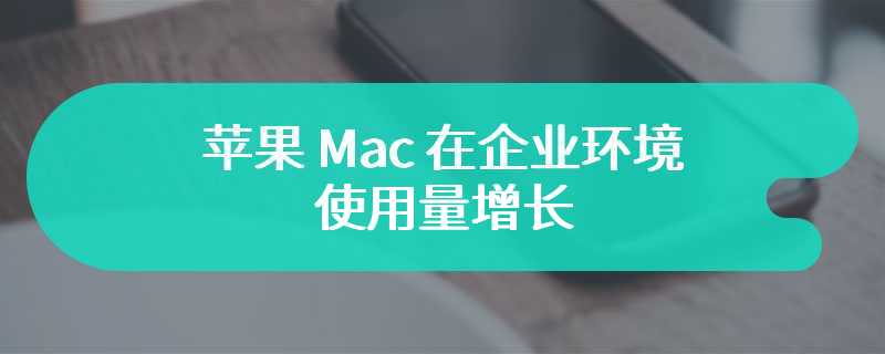 苹果 Mac 在企业环境使用量增长，但招致更复杂的黑客攻击