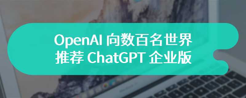 阿尔特曼“亲自带货”，OpenAI 向数百名世界 500 强高管推荐 ChatGPT 企业版