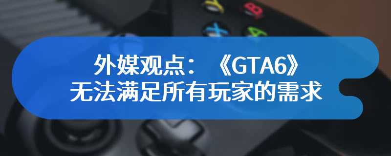 外媒观点：《GTA6》可能无法满足所有玩家的需求