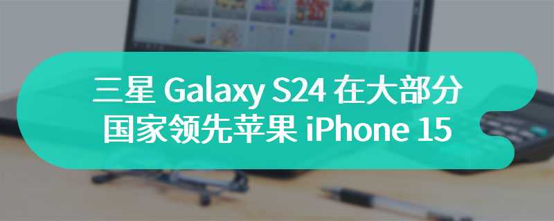 三星 Galaxy S24 在大部分国家领先苹果 iPhone 15