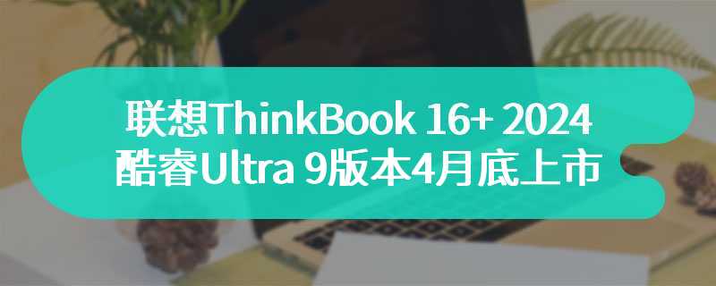 联想ThinkBook 16+ 2024酷睿Ultra 9版本4月底上市 至高可选RTX4060