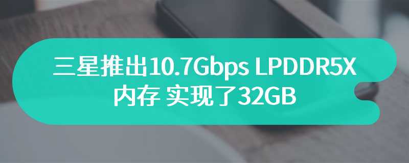 三星推出10.7Gbps LPDDR5X 内存 实现了32GB 单封装容量