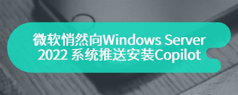 微软悄然向 Windows Server 2022 系统推送安装 Copilot 应用