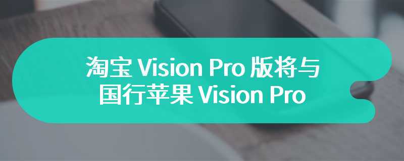 淘宝 Vision Pro 版将与国行苹果 Vision Pro 同步发布