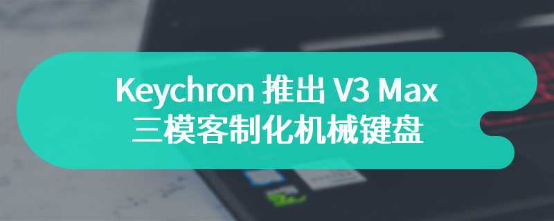 Keychron 推出 V3 Max 三模客制化机械键盘 售价为372 元起