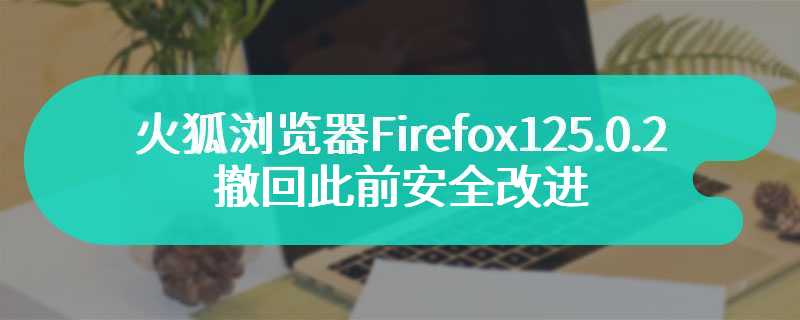 会阻止正常下载文件，火狐浏览器 Firefox 125.0.2 撤回此前安全改进