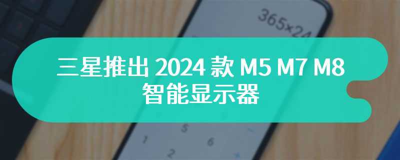 三星推出 2024 款 M5 M7 M8 智能显示器 搭载内置 AI 芯片