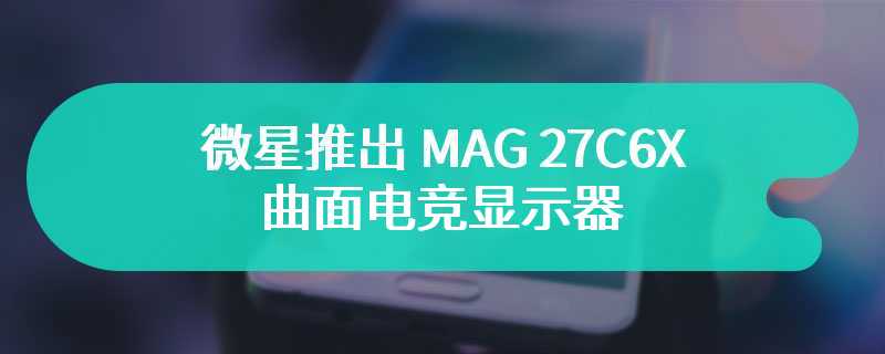 微星推出 MAG 27C6X 曲面电竞显示器 定价 169 美元