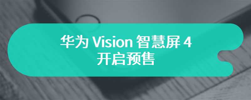 华为 Vision 智慧屏 4 开启预售 售价为4999 元起