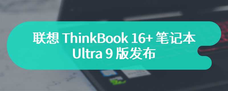 联想 ThinkBook 16+ 笔记本 Ultra 9 版发布 售价为7699 元起