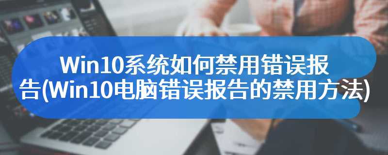 Win10系统如何禁用错误报告(Win10电脑错误报告的禁用方法)