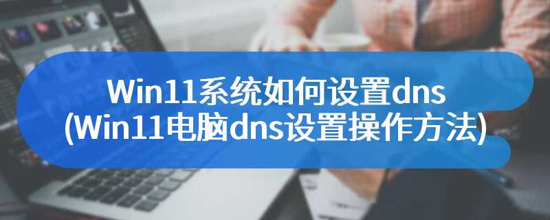 Win11系统如何设置dns(Win11电脑dns设置操作方法)