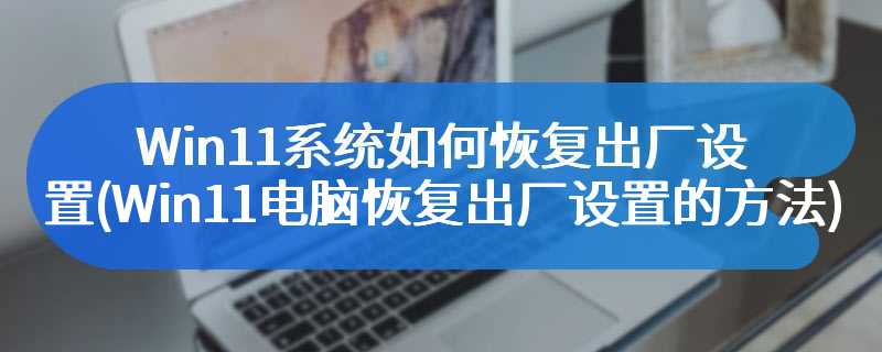 Win11系统如何恢复出厂设置(Win11电脑恢复出厂设置的方法)